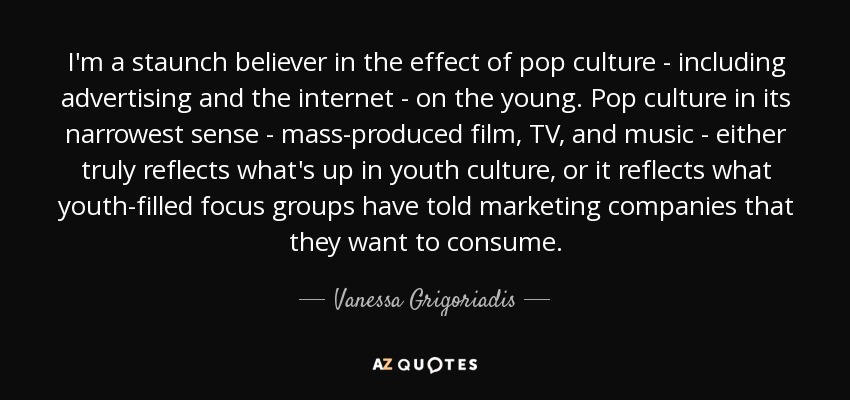 I'm a staunch believer in the effect of pop culture - including advertising and the internet - on the young. Pop culture in its narrowest sense - mass-produced film, TV, and music - either truly reflects what's up in youth culture, or it reflects what youth-filled focus groups have told marketing companies that they want to consume. - Vanessa Grigoriadis