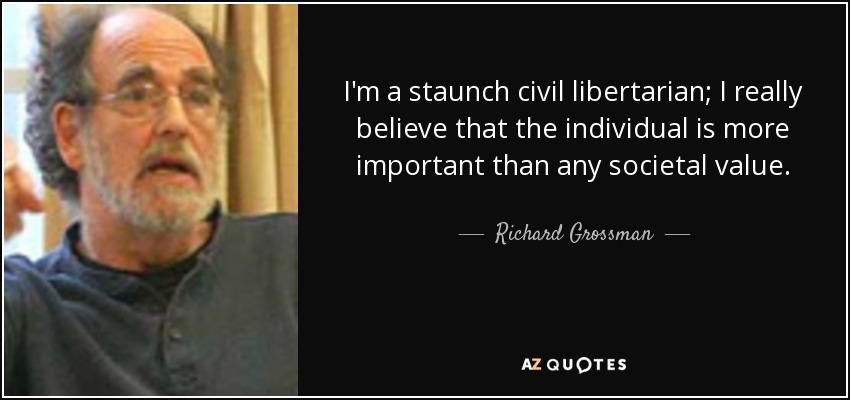 I'm a staunch civil libertarian; I really believe that the individual is more important than any societal value. - Richard Grossman