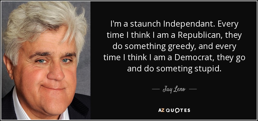I'm a staunch Independant. Every time I think I am a Republican, they do something greedy, and every time I think I am a Democrat, they go and do someting stupid. - Jay Leno