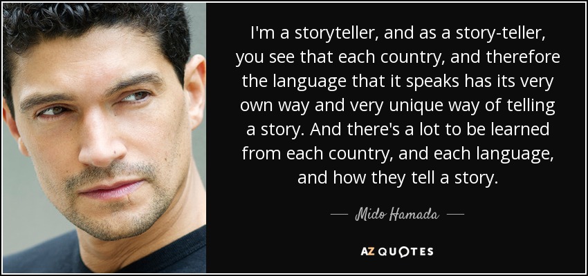 I'm a storyteller, and as a story-teller, you see that each country, and therefore the language that it speaks has its very own way and very unique way of telling a story. And there's a lot to be learned from each country, and each language, and how they tell a story. - Mido Hamada