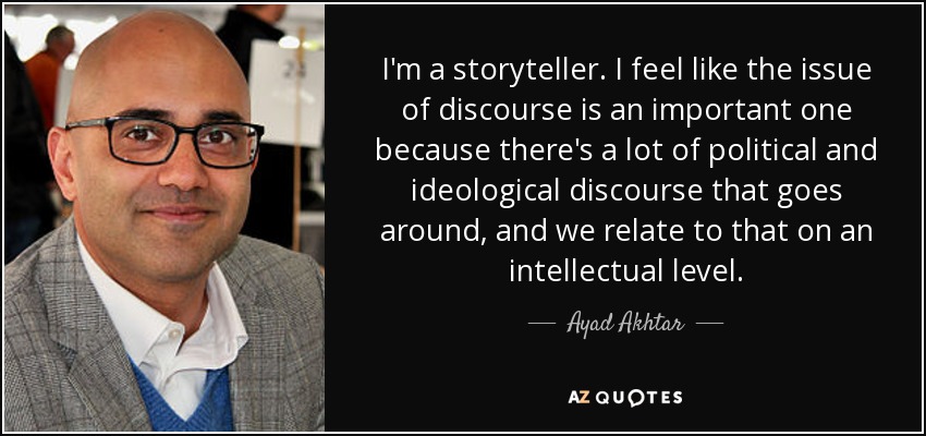 I'm a storyteller. I feel like the issue of discourse is an important one because there's a lot of political and ideological discourse that goes around, and we relate to that on an intellectual level. - Ayad Akhtar
