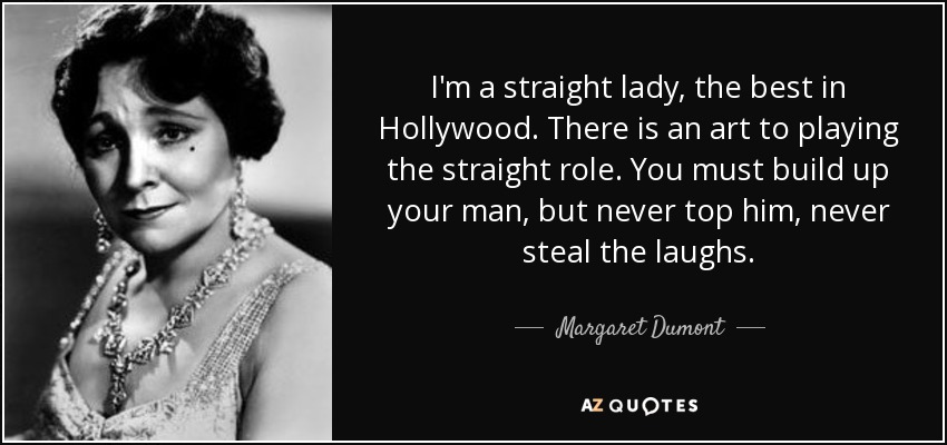 I'm a straight lady, the best in Hollywood. There is an art to playing the straight role. You must build up your man, but never top him, never steal the laughs. - Margaret Dumont