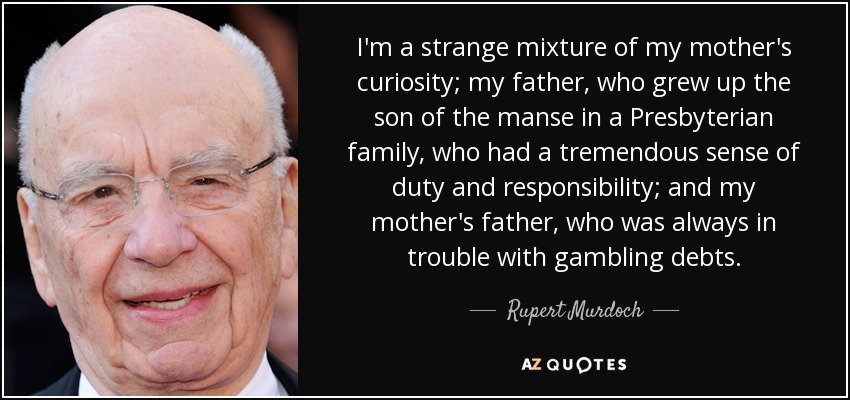 I'm a strange mixture of my mother's curiosity; my father, who grew up the son of the manse in a Presbyterian family, who had a tremendous sense of duty and responsibility; and my mother's father, who was always in trouble with gambling debts. - Rupert Murdoch