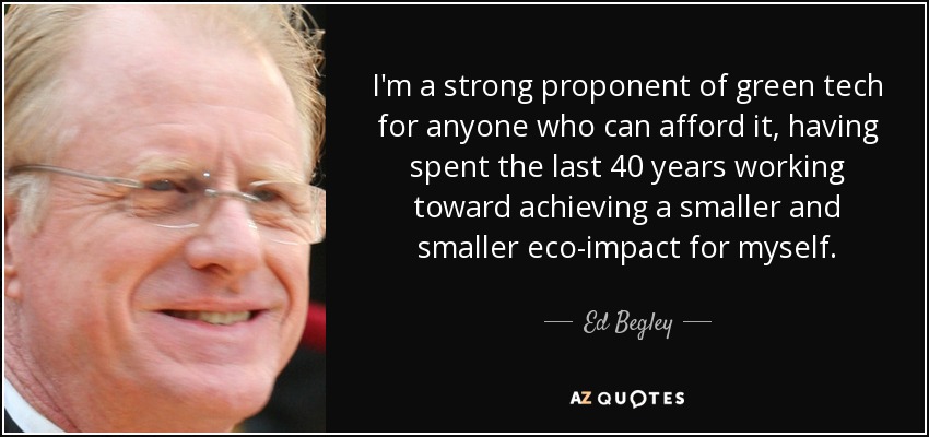 I'm a strong proponent of green tech for anyone who can afford it, having spent the last 40 years working toward achieving a smaller and smaller eco-impact for myself. - Ed Begley, Jr.