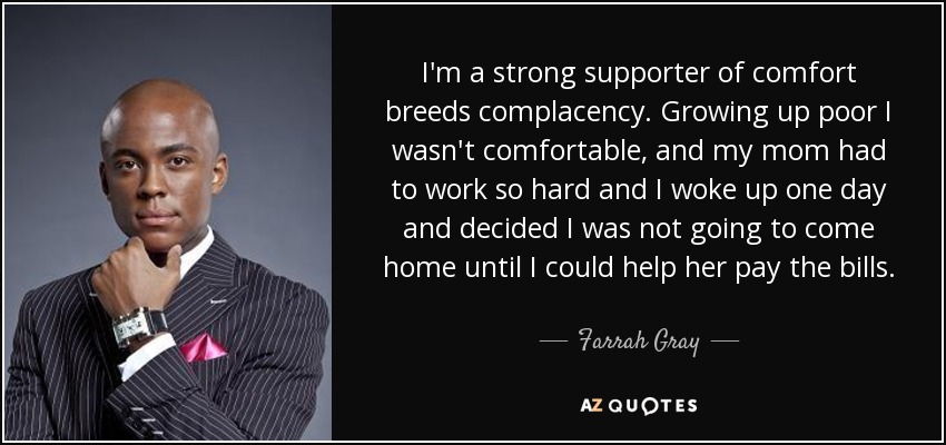 I'm a strong supporter of comfort breeds complacency. Growing up poor I wasn't comfortable, and my mom had to work so hard and I woke up one day and decided I was not going to come home until I could help her pay the bills. - Farrah Gray