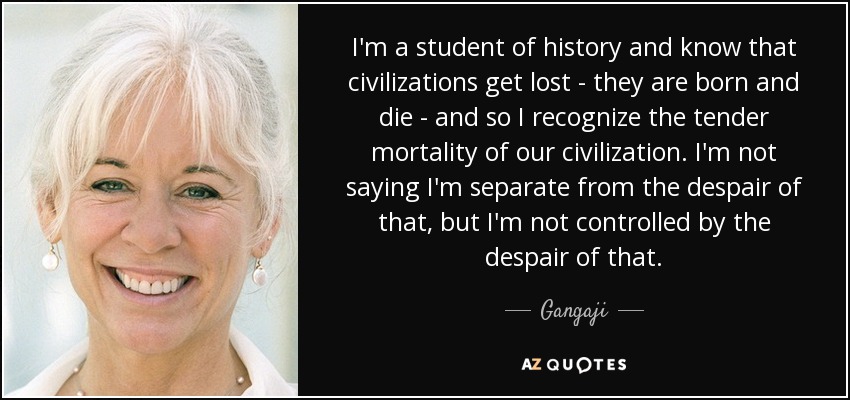 I'm a student of history and know that civilizations get lost - they are born and die - and so I recognize the tender mortality of our civilization. I'm not saying I'm separate from the despair of that, but I'm not controlled by the despair of that. - Gangaji