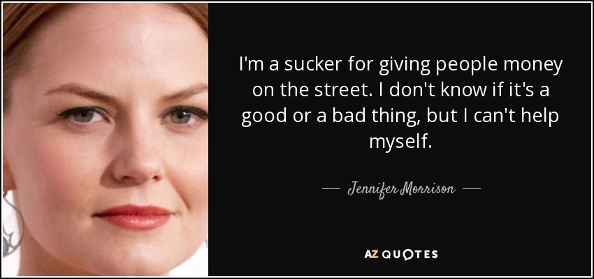 I'm a sucker for giving people money on the street. I don't know if it's a good or a bad thing, but I can't help myself. - Jennifer Morrison