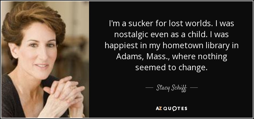 I'm a sucker for lost worlds. I was nostalgic even as a child. I was happiest in my hometown library in Adams, Mass., where nothing seemed to change. - Stacy Schiff