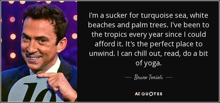I'm a sucker for turquoise sea, white beaches and palm trees. I've been to the tropics every year since I could afford it. It's the perfect place to unwind. I can chill out, read, do a bit of yoga. - Bruno Tonioli