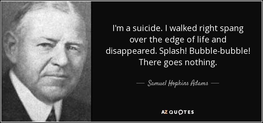I'm a suicide. I walked right spang over the edge of life and disappeared. Splash! Bubble-bubble! There goes nothing. - Samuel Hopkins Adams