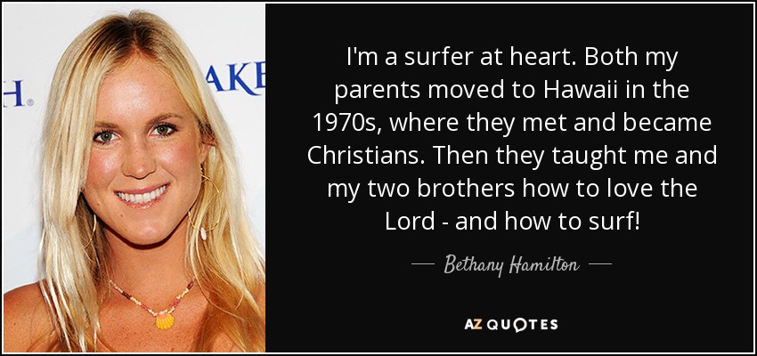 I'm a surfer at heart. Both my parents moved to Hawaii in the 1970s, where they met and became Christians. Then they taught me and my two brothers how to love the Lord - and how to surf! - Bethany Hamilton