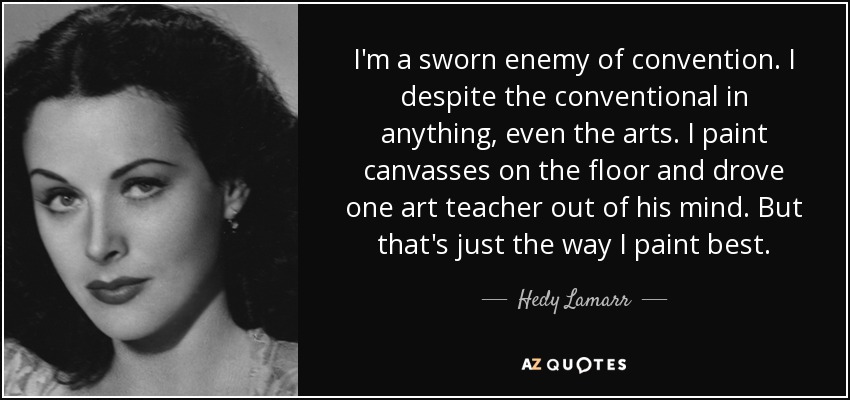 I'm a sworn enemy of convention. I despite the conventional in anything, even the arts. I paint canvasses on the floor and drove one art teacher out of his mind. But that's just the way I paint best. - Hedy Lamarr