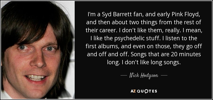 I'm a Syd Barrett fan, and early Pink Floyd, and then about two things from the rest of their career. I don't like them, really. I mean, I like the psychedelic stuff. I listen to the first albums, and even on those, they go off and off and off. Songs that are 20 minutes long. I don't like long songs. - Nick Hodgson