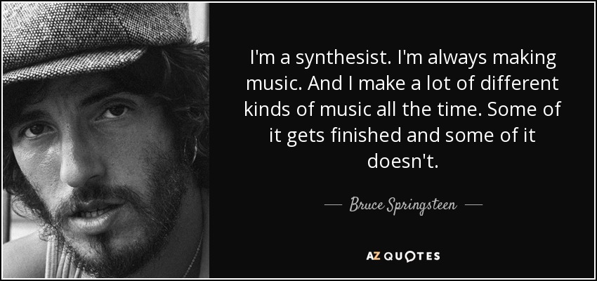 I'm a synthesist. I'm always making music. And I make a lot of different kinds of music all the time. Some of it gets finished and some of it doesn't. - Bruce Springsteen