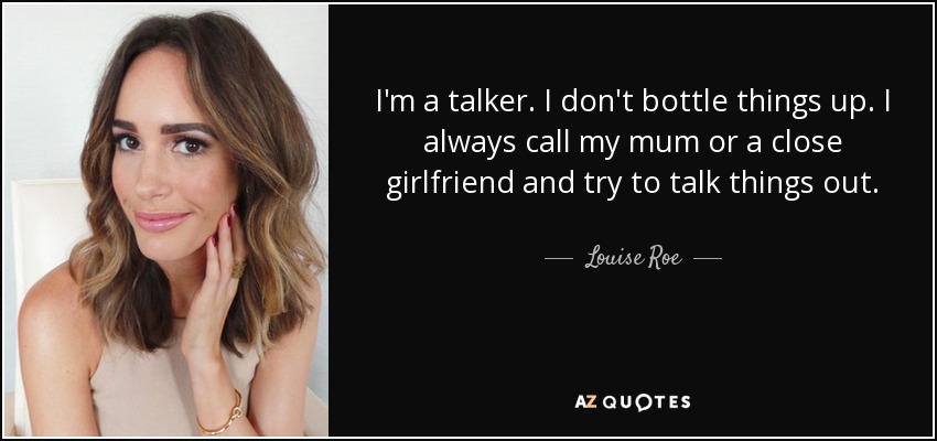I'm a talker. I don't bottle things up. I always call my mum or a close girlfriend and try to talk things out. - Louise Roe