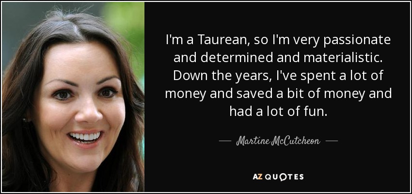 I'm a Taurean, so I'm very passionate and determined and materialistic. Down the years, I've spent a lot of money and saved a bit of money and had a lot of fun. - Martine McCutcheon