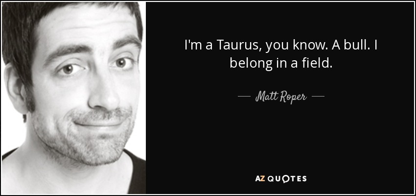 I'm a Taurus, you know. A bull. I belong in a field. - Matt Roper