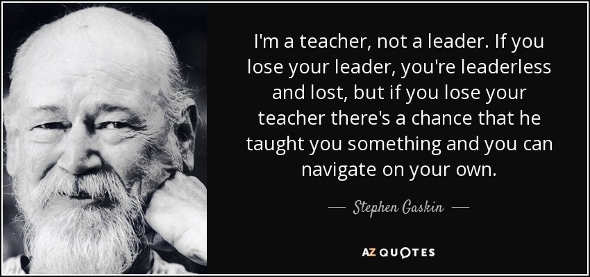 I'm a teacher, not a leader. If you lose your leader, you're leaderless and lost, but if you lose your teacher there's a chance that he taught you something and you can navigate on your own. - Stephen Gaskin