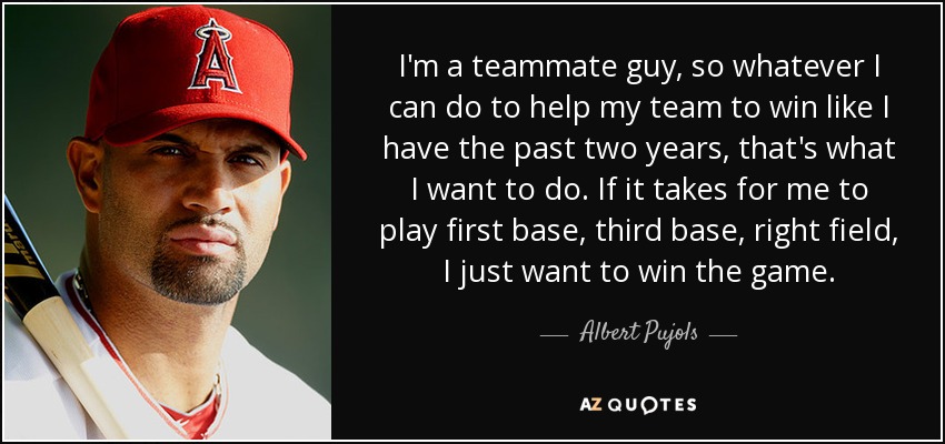 I'm a teammate guy, so whatever I can do to help my team to win like I have the past two years, that's what I want to do. If it takes for me to play first base, third base, right field, I just want to win the game. - Albert Pujols
