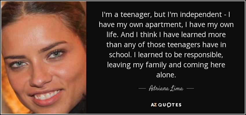 I'm a teenager, but I'm independent - I have my own apartment, I have my own life. And I think I have learned more than any of those teenagers have in school. I learned to be responsible, leaving my family and coming here alone. - Adriana Lima