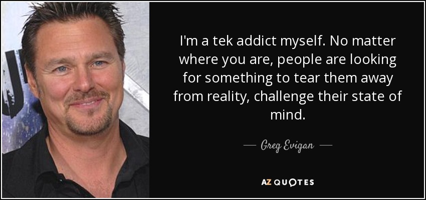 I'm a tek addict myself. No matter where you are, people are looking for something to tear them away from reality, challenge their state of mind. - Greg Evigan