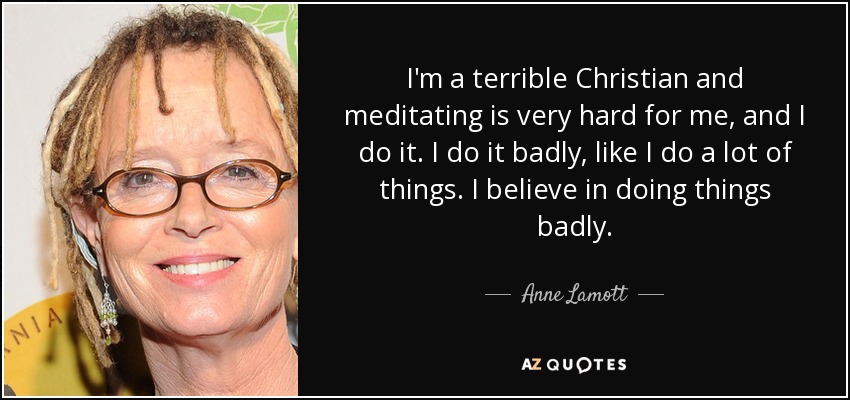 I'm a terrible Christian and meditating is very hard for me, and I do it. I do it badly, like I do a lot of things. I believe in doing things badly. - Anne Lamott