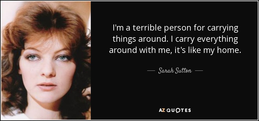 I'm a terrible person for carrying things around. I carry everything around with me, it's like my home. - Sarah Sutton
