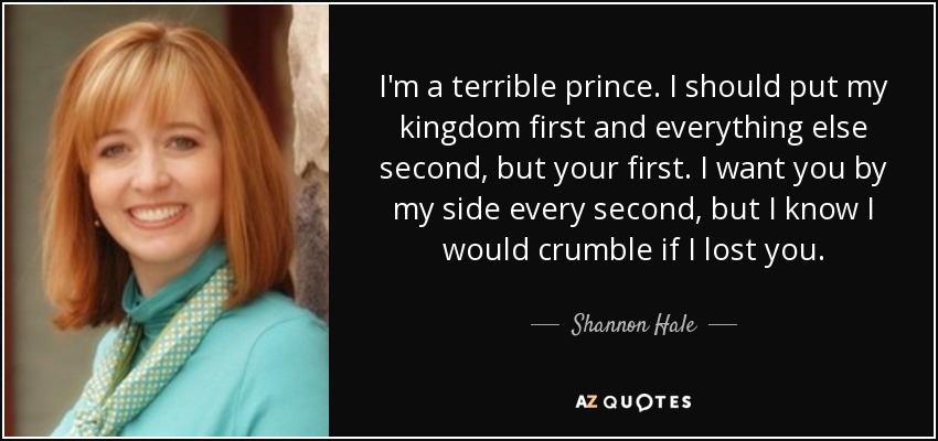 I'm a terrible prince. I should put my kingdom first and everything else second, but your first. I want you by my side every second, but I know I would crumble if I lost you. - Shannon Hale