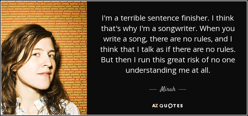 I'm a terrible sentence finisher. I think that's why I'm a songwriter. When you write a song, there are no rules, and I think that I talk as if there are no rules. But then I run this great risk of no one understanding me at all. - Mirah
