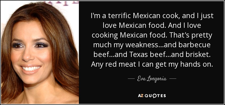 I'm a terrific Mexican cook, and I just love Mexican food. And I love cooking Mexican food. That's pretty much my weakness...and barbecue beef...and Texas beef...and brisket. Any red meat I can get my hands on. - Eva Longoria