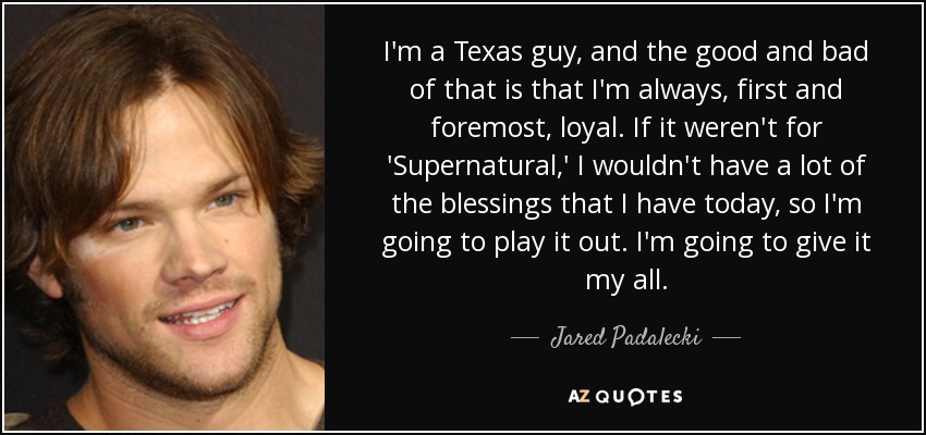 I'm a Texas guy, and the good and bad of that is that I'm always, first and foremost, loyal. If it weren't for 'Supernatural,' I wouldn't have a lot of the blessings that I have today, so I'm going to play it out. I'm going to give it my all. - Jared Padalecki