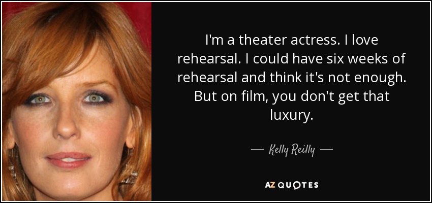 I'm a theater actress. I love rehearsal. I could have six weeks of rehearsal and think it's not enough. But on film, you don't get that luxury. - Kelly Reilly