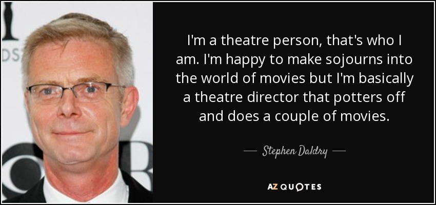 I'm a theatre person, that's who I am. I'm happy to make sojourns into the world of movies but I'm basically a theatre director that potters off and does a couple of movies. - Stephen Daldry