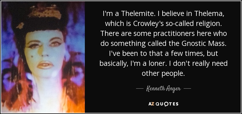 I'm a Thelemite. I believe in Thelema, which is Crowley's so-called religion. There are some practitioners here who do something called the Gnostic Mass. I've been to that a few times, but basically, I'm a loner. I don't really need other people. - Kenneth Anger