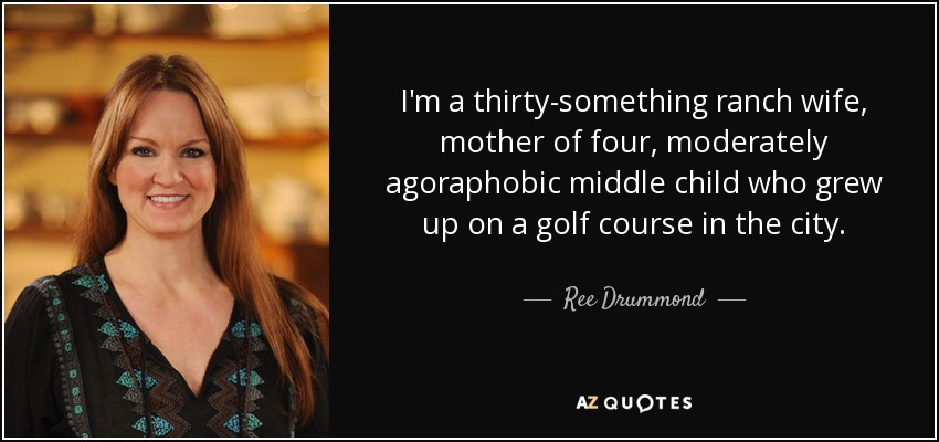 I'm a thirty-something ranch wife, mother of four, moderately agoraphobic middle child who grew up on a golf course in the city. - Ree Drummond