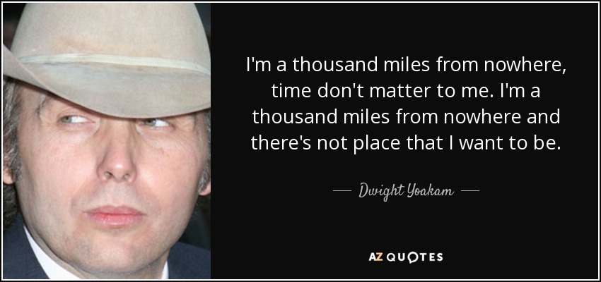 I'm a thousand miles from nowhere, time don't matter to me. I'm a thousand miles from nowhere and there's not place that I want to be. - Dwight Yoakam