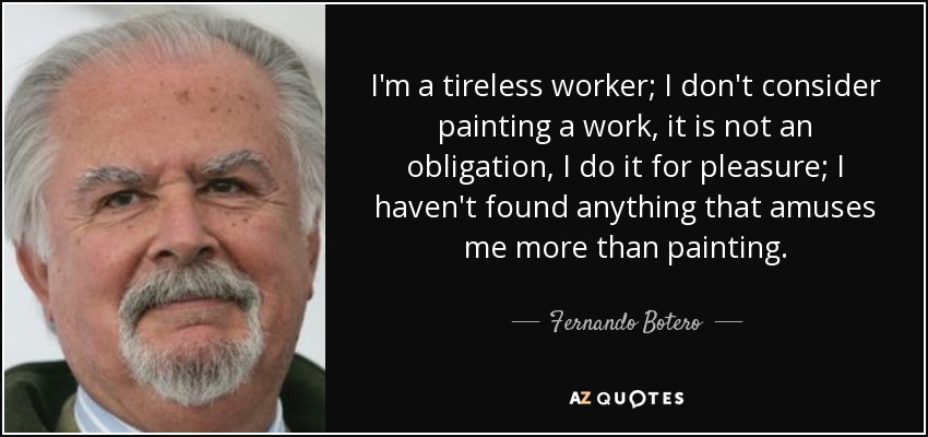 I'm a tireless worker; I don't consider painting a work, it is not an obligation, I do it for pleasure; I haven't found anything that amuses me more than painting. - Fernando Botero