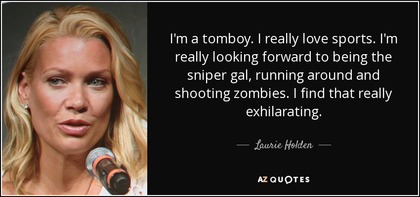 I'm a tomboy. I really love sports. I'm really looking forward to being the sniper gal, running around and shooting zombies. I find that really exhilarating. - Laurie Holden