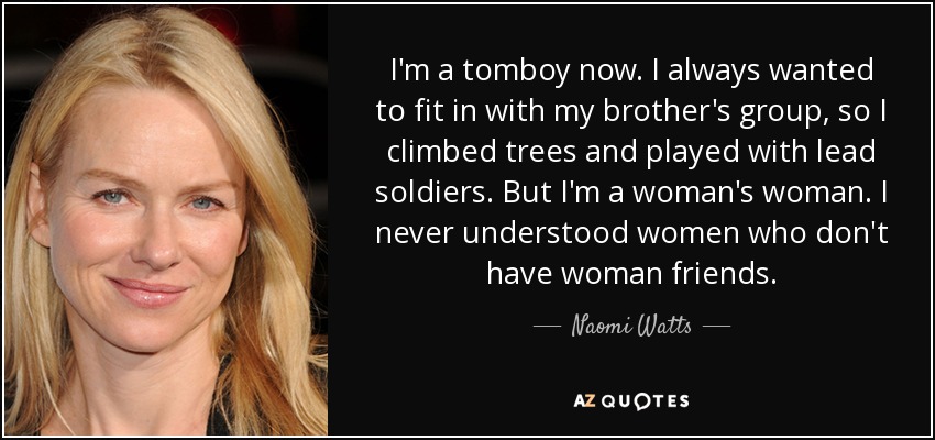 I'm a tomboy now. I always wanted to fit in with my brother's group, so I climbed trees and played with lead soldiers. But I'm a woman's woman. I never understood women who don't have woman friends. - Naomi Watts