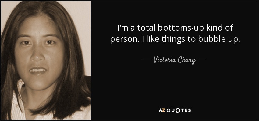 I'm a total bottoms-up kind of person. I like things to bubble up. - Victoria Chang
