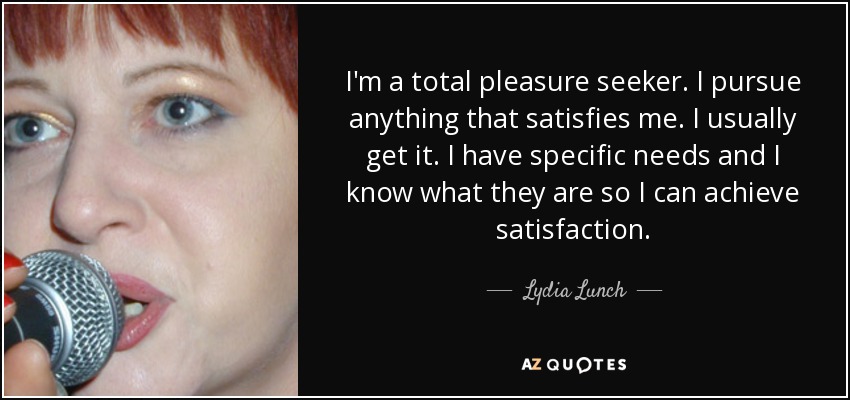 I'm a total pleasure seeker. I pursue anything that satisfies me. I usually get it. I have specific needs and I know what they are so I can achieve satisfaction. - Lydia Lunch