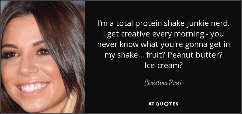 I'm a total protein shake junkie nerd. I get creative every morning - you never know what you're gonna get in my shake... fruit? Peanut butter? Ice-cream? - Christina Perri