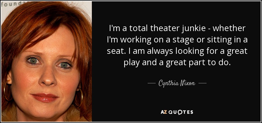 I'm a total theater junkie - whether I'm working on a stage or sitting in a seat. I am always looking for a great play and a great part to do. - Cynthia Nixon