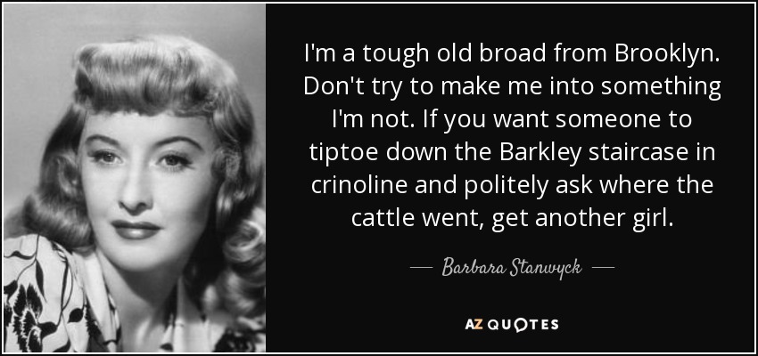 I'm a tough old broad from Brooklyn. Don't try to make me into something I'm not. If you want someone to tiptoe down the Barkley staircase in crinoline and politely ask where the cattle went, get another girl. - Barbara Stanwyck
