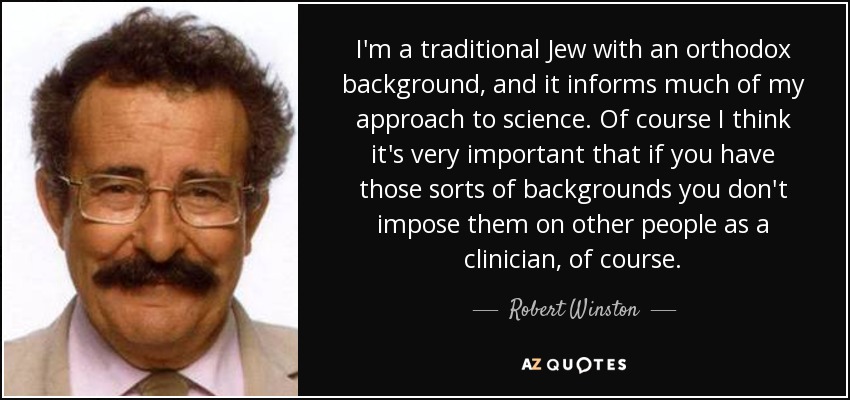 I'm a traditional Jew with an orthodox background, and it informs much of my approach to science. Of course I think it's very important that if you have those sorts of backgrounds you don't impose them on other people as a clinician, of course. - Robert Winston