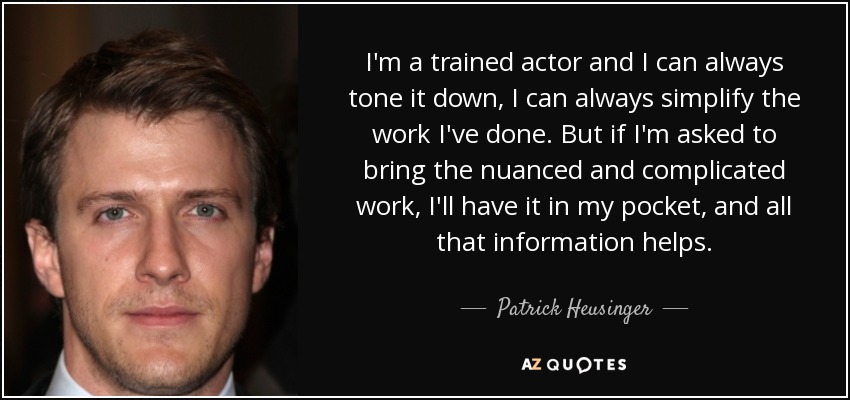 I'm a trained actor and I can always tone it down, I can always simplify the work I've done. But if I'm asked to bring the nuanced and complicated work, I'll have it in my pocket, and all that information helps. - Patrick Heusinger