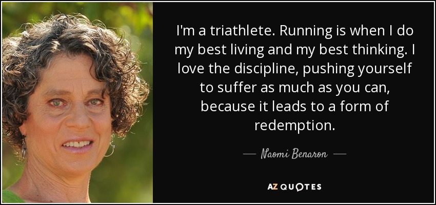 I'm a triathlete. Running is when I do my best living and my best thinking. I love the discipline, pushing yourself to suffer as much as you can, because it leads to a form of redemption. - Naomi Benaron