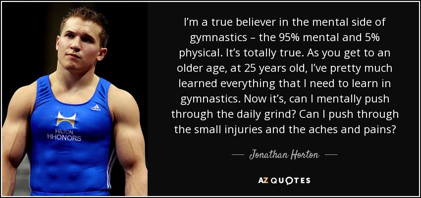 I’m a true believer in the mental side of gymnastics – the 95% mental and 5% physical. It’s totally true. As you get to an older age, at 25 years old, I’ve pretty much learned everything that I need to learn in gymnastics. Now it’s, can I mentally push through the daily grind? Can I push through the small injuries and the aches and pains? - Jonathan Horton