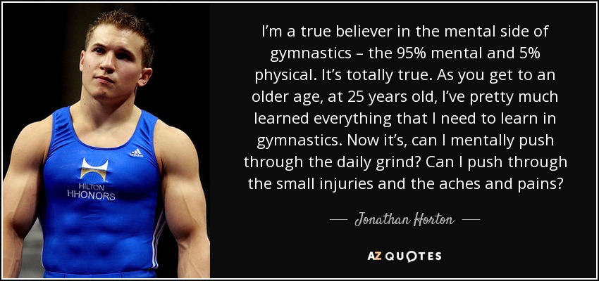 I’m a true believer in the mental side of gymnastics – the 95% mental and 5% physical. It’s totally true. As you get to an older age, at 25 years old, I’ve pretty much learned everything that I need to learn in gymnastics. Now it’s, can I mentally push through the daily grind? Can I push through the small injuries and the aches and pains? - Jonathan Horton
