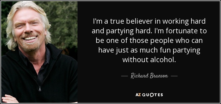 I'm a true believer in working hard and partying hard. I'm fortunate to be one of those people who can have just as much fun partying without alcohol. - Richard Branson